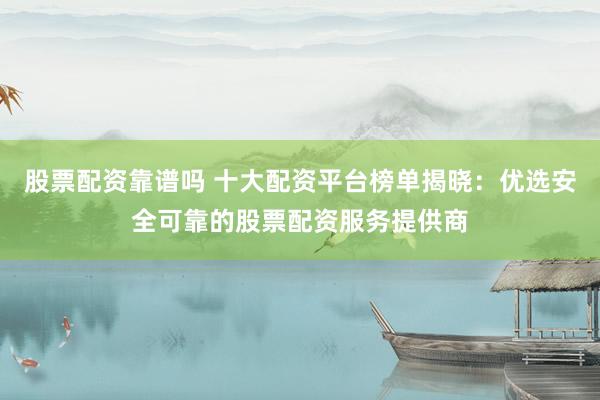 股票配资靠谱吗 十大配资平台榜单揭晓：优选安全可靠的股票配资服务提供商