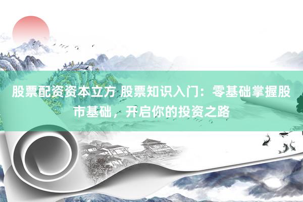 股票配资资本立方 股票知识入门：零基础掌握股市基础，开启你的投资之路