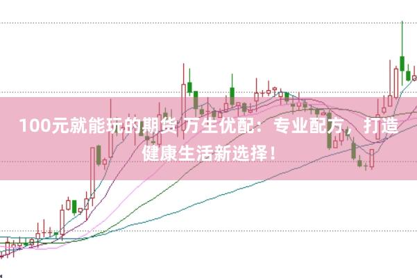 100元就能玩的期货 万生优配：专业配方，打造健康生活新选择！