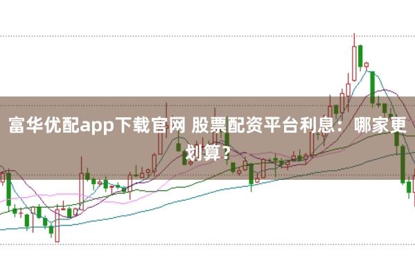 富华优配app下载官网 股票配资平台利息：哪家更划算？