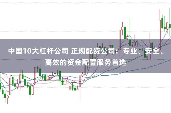 中国10大杠杆公司 正规配资公司：专业、安全、高效的资金配置服务首选