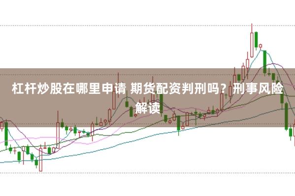 杠杆炒股在哪里申请 期货配资判刑吗？刑事风险解读