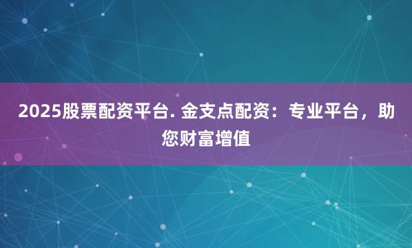 2025股票配资平台. 金支点配资：专业平台，助您财富增值