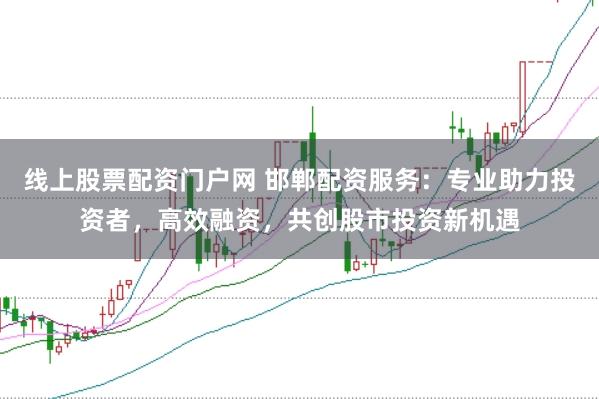 线上股票配资门户网 邯郸配资服务：专业助力投资者，高效融资，共创股市投资新机遇