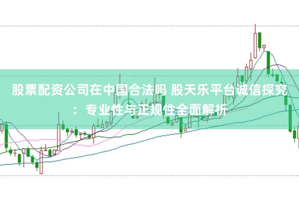 股票配资公司在中国合法吗 股天乐平台诚信探究：专业性与正规性全面解析
