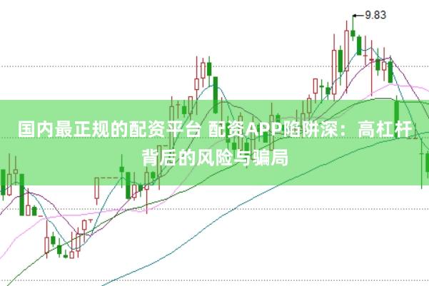 国内最正规的配资平台 配资APP陷阱深：高杠杆背后的风险与骗局