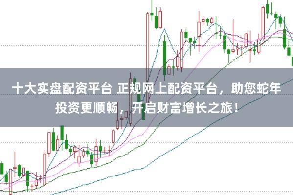 十大实盘配资平台 正规网上配资平台，助您蛇年投资更顺畅，开启财富增长之旅！