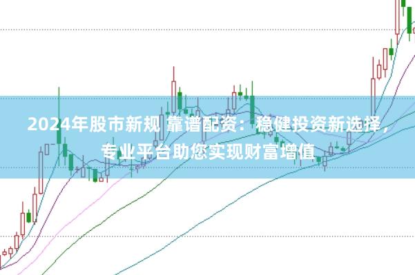 2024年股市新规 靠谱配资：稳健投资新选择，专业平台助您实现财富增值