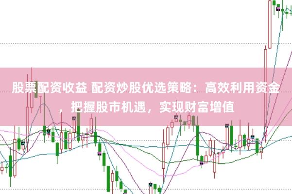 股票配资收益 配资炒股优选策略：高效利用资金，把握股市机遇，实现财富增值