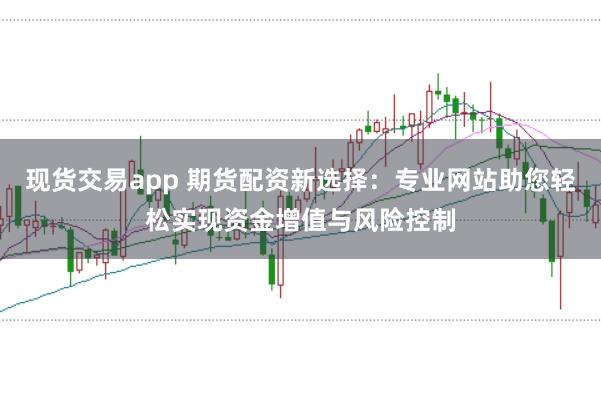 现货交易app 期货配资新选择：专业网站助您轻松实现资金增值与风险控制