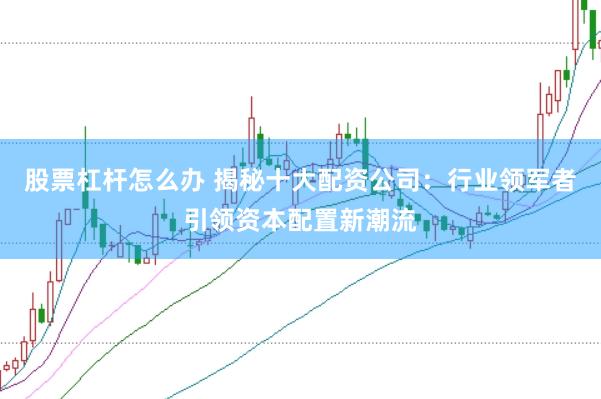股票杠杆怎么办 揭秘十大配资公司：行业领军者引领资本配置新潮流