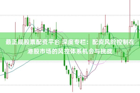 最正规股票配资平台 深度专栏:配资风险控制在港股市场的风控体系机会与挑战