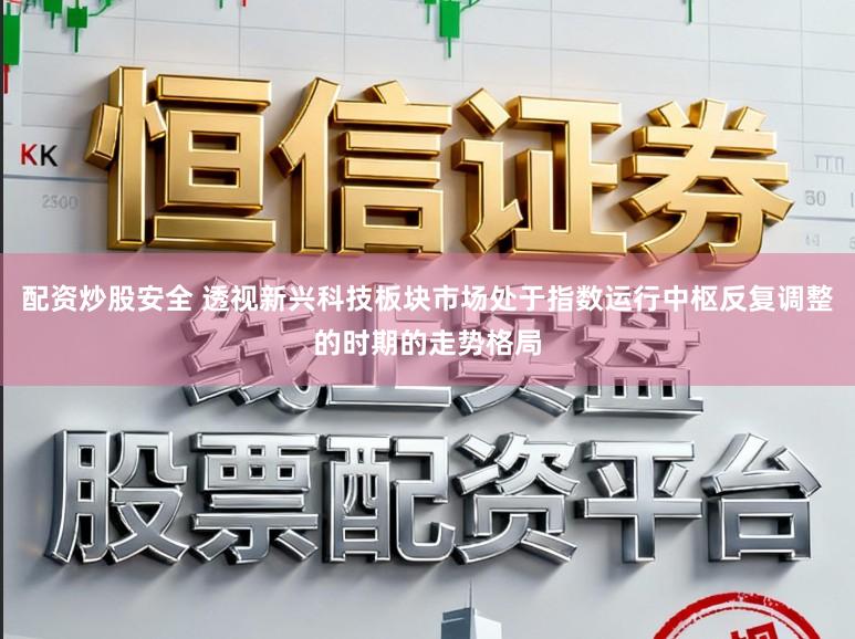 配资炒股安全 透视新兴科技板块市场处于指数运行中枢反复调整的时期的走势格局