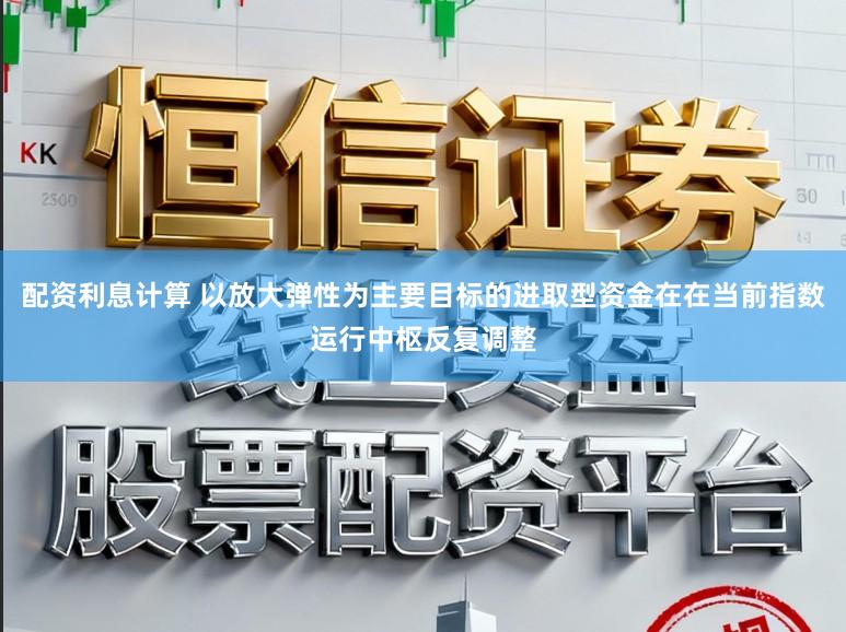 配资利息计算 以放大弹性为主要目标的进取型资金在在当前指数运行中枢反复调整