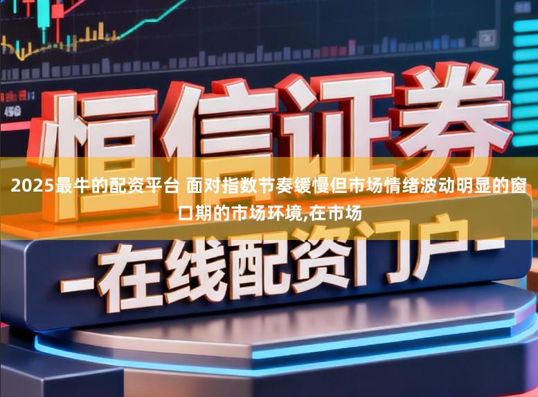 2025最牛的配资平台 面对指数节奏缓慢但市场情绪波动明显的窗口期的市场环境，在市场