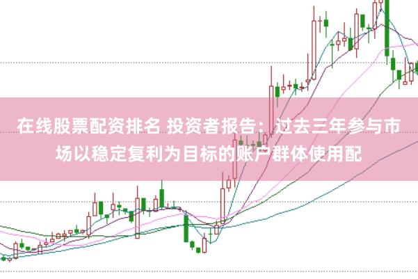在线股票配资排名 投资者报告:过去三年参与市场以稳定复利为目标的账户群体使用配