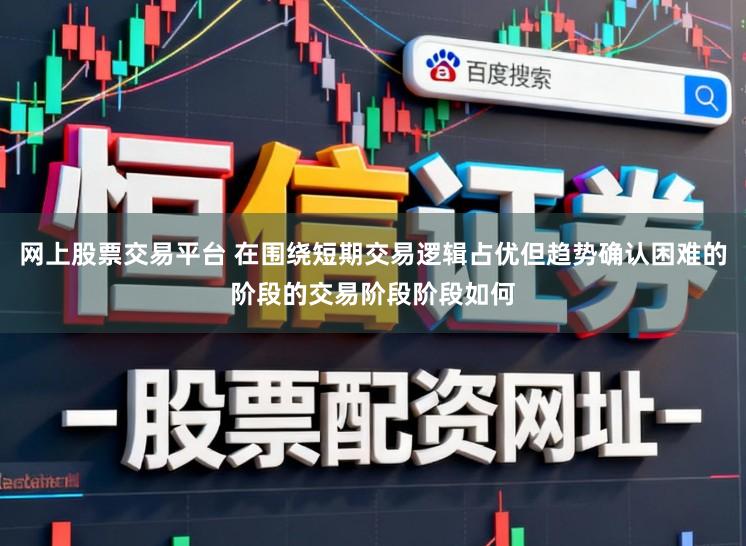 网上股票交易平台 在围绕短期交易逻辑占优但趋势确认困难的阶段的交易阶段阶段如何