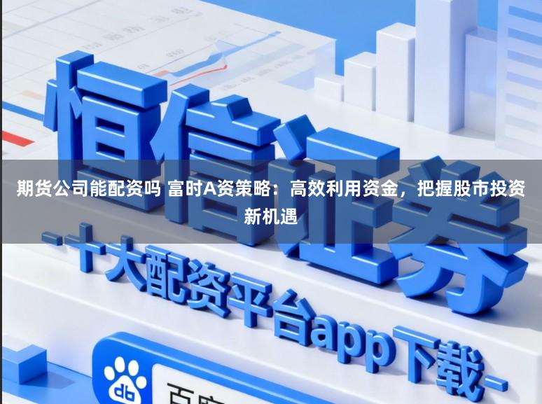 期货公司能配资吗 富时A资策略:高效利用资金,把握股市投资新机遇