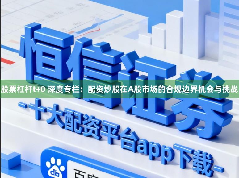 股票杠杆t+0 深度专栏:配资炒股在A股市场的合规边界机会与挑战
