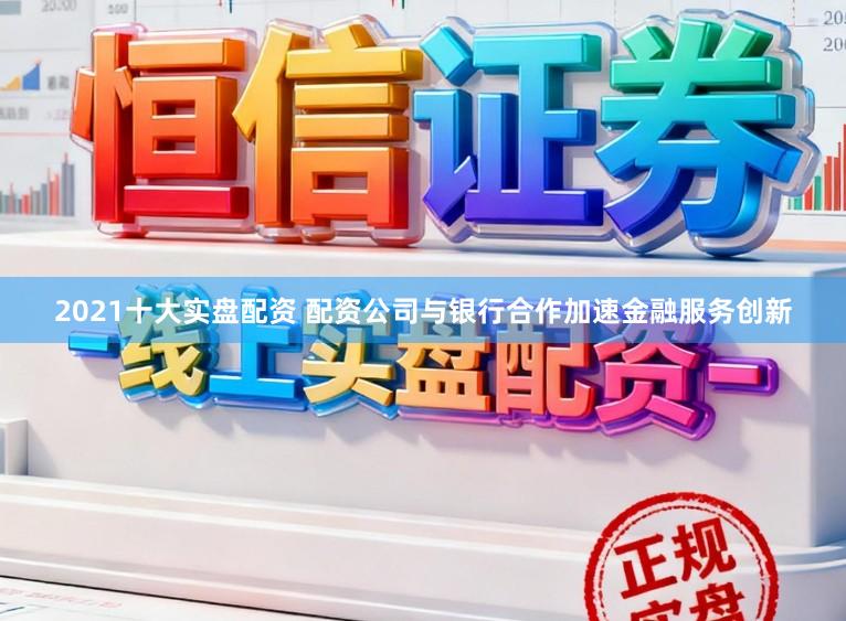2021十大实盘配资 配资公司与银行合作加速金融服务创新
